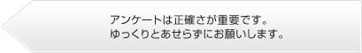 アンケートは正確さが重要です。ゆっくりとあせらずにお答えください。